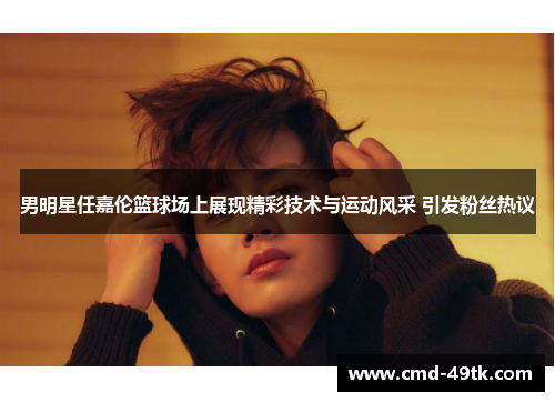 男明星任嘉伦篮球场上展现精彩技术与运动风采 引发粉丝热议