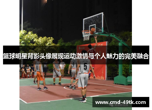 篮球明星背影头像展现运动激情与个人魅力的完美融合
